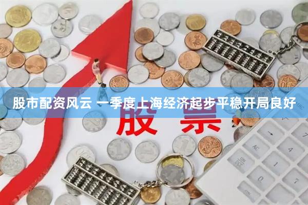 股市配资风云 一季度上海经济起步平稳开局良好