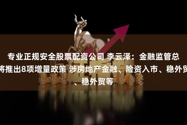 专业正规安全股票配资公司 李云泽：金融监管总局将推出8项增量政策 涉房地产金融、险资入市、稳外贸等