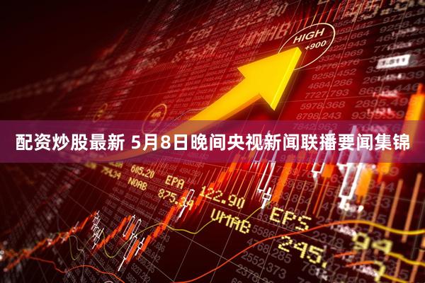 配资炒股最新 5月8日晚间央视新闻联播要闻集锦