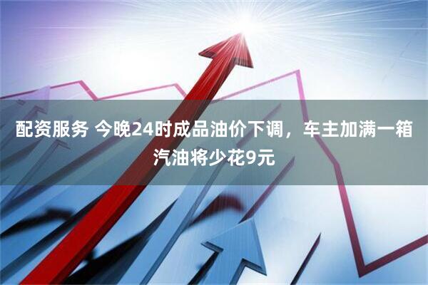 配资服务 今晚24时成品油价下调，车主加满一箱汽油将少花9元